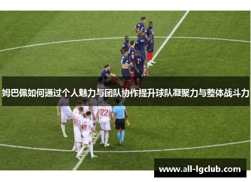 姆巴佩如何通过个人魅力与团队协作提升球队凝聚力与整体战斗力