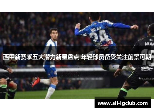 西甲新赛季五大潜力新星盘点 年轻球员备受关注前景可期