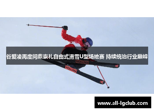 谷爱凌再度问鼎崇礼自由式滑雪U型场地赛 持续统治行业巅峰