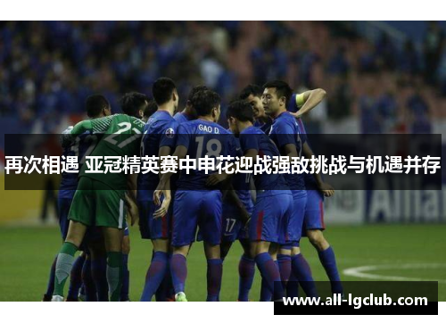 再次相遇 亚冠精英赛中申花迎战强敌挑战与机遇并存