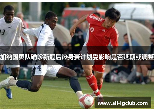 加纳国奥队确诊新冠后热身赛计划受影响是否延期或调整