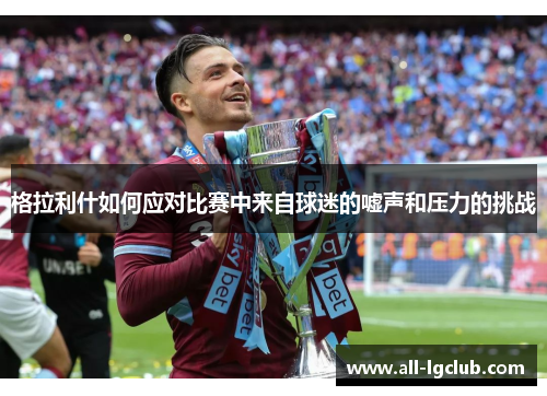 格拉利什如何应对比赛中来自球迷的嘘声和压力的挑战