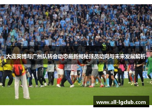 大连英博与广州队转会动态最新揭秘球员动向与未来发展解析 大连英博与广州队转会动态最新揭秘球员动向与未来发展解析