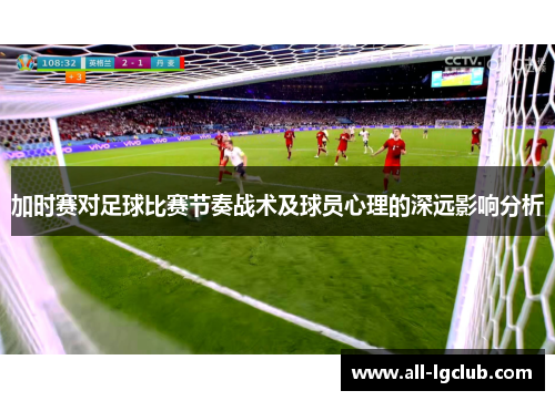 加时赛对足球比赛节奏战术及球员心理的深远影响分析