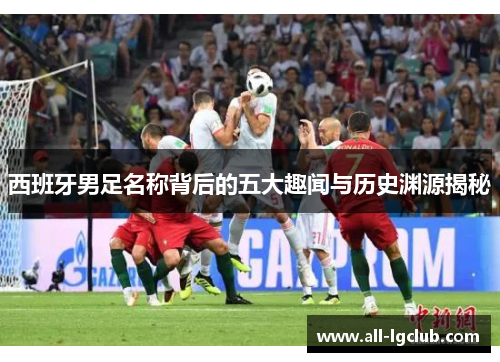 西班牙男足名称背后的五大趣闻与历史渊源揭秘