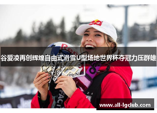 谷爱凌再创辉煌自由式滑雪U型场地世界杯夺冠力压群雄