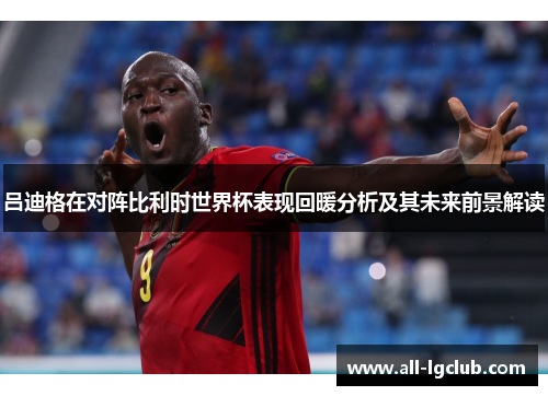 吕迪格在对阵比利时世界杯表现回暖分析及其未来前景解读