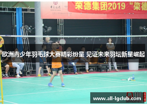 欧洲青少年羽毛球大赛精彩纷呈 见证未来羽坛新星崛起