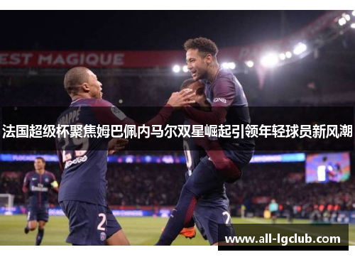 法国超级杯聚焦姆巴佩内马尔双星崛起引领年轻球员新风潮