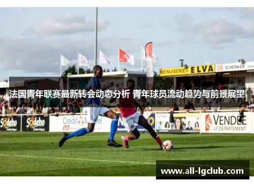 法国青年联赛最新转会动态分析 青年球员流动趋势与前景展望