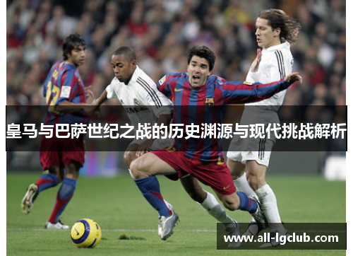 皇马与巴萨世纪之战的历史渊源与现代挑战解析